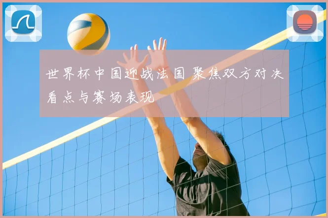 世界杯中国迎战法国 聚焦双方对决看点与赛场表现
