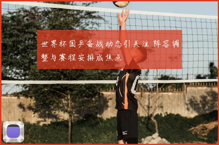 世界杯国乒备战动态引关注 阵容调整与赛程安排成焦点