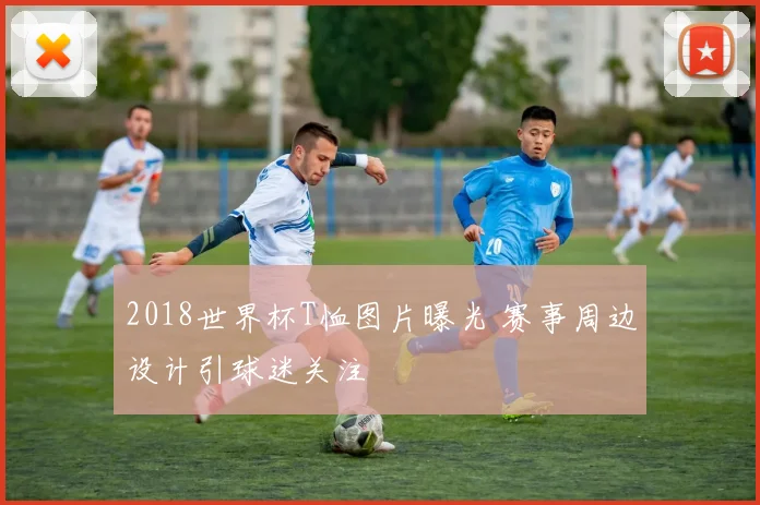 2018世界杯T恤图片曝光 赛事周边设计引球迷关注