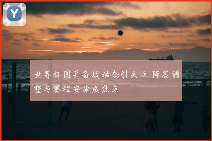 世界杯国乒备战动态引关注 阵容调整与赛程安排成焦点