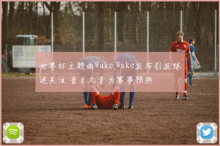 世界杯主题曲Wake Wake发布引发球迷关注 音乐元素为赛事预热